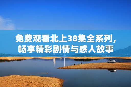 免费观看北上38集全系列，畅享精彩剧情与感人故事