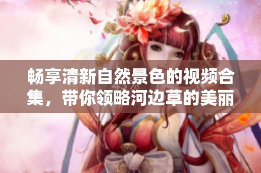 畅享清新自然景色的视频合集，带你领略河边草的美丽风光