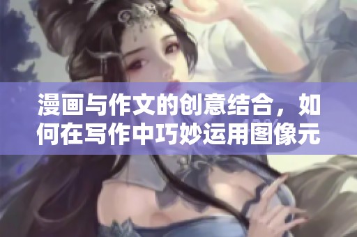 漫画与作文的创意结合，如何在写作中巧妙运用图像元素