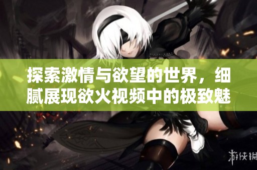 探索激情与欲望的世界，细腻展现欲火视频中的极致魅力