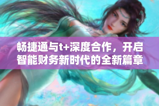 畅捷通与t+深度合作，开启智能财务新时代的全新篇章