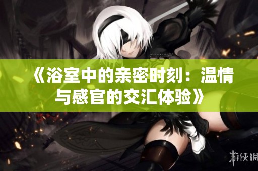 《浴室中的亲密时刻：温情与感官的交汇体验》