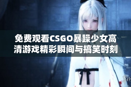 免费观看CSGO暴躁少女高清游戏精彩瞬间与搞笑时刻
