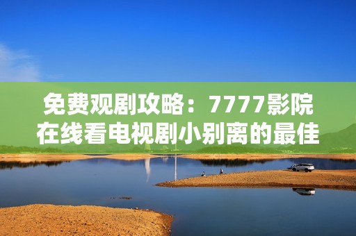 免费观剧攻略：7777影院在线看电视剧小别离的最佳选择