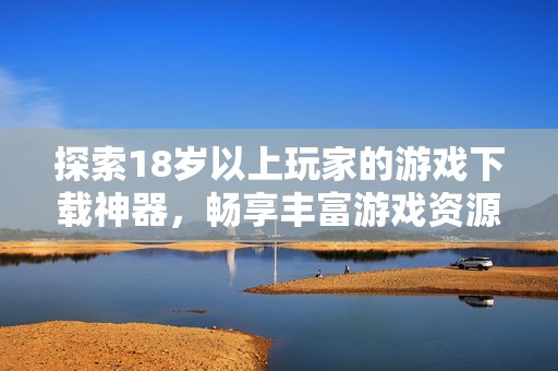 探索18岁以上玩家的游戏下载神器，畅享丰富游戏资源与便捷体验