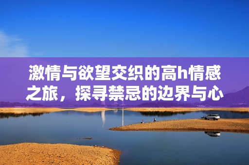 激情与欲望交织的高h情感之旅，探寻禁忌的边界与心灵的深处