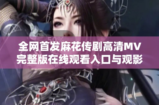 全网首发麻花传剧高清MV完整版在线观看入口与观影指南