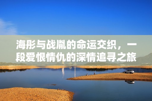 海彤与战胤的命运交织，一段爱恨情仇的深情追寻之旅