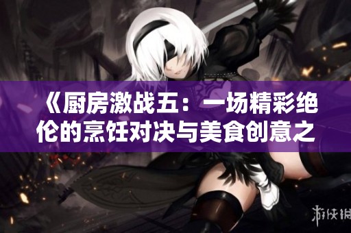 《厨房激战五：一场精彩绝伦的烹饪对决与美食创意之旅》