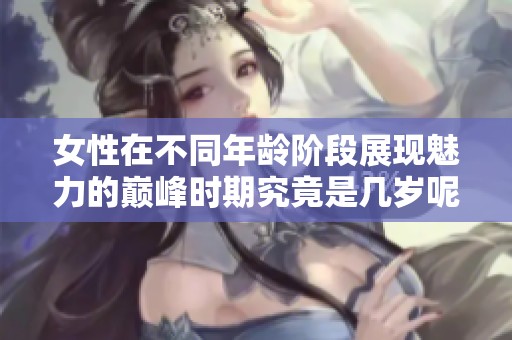 女性在不同年龄阶段展现魅力的巅峰时期究竟是几岁呢