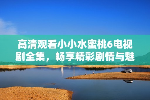 高清观看小小水蜜桃6电视剧全集，畅享精彩剧情与魅力角色