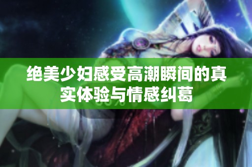 绝美少妇感受高潮瞬间的真实体验与情感纠葛