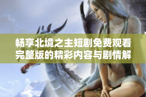 畅享北境之主短剧免费观看完整版的精彩内容与剧情解析