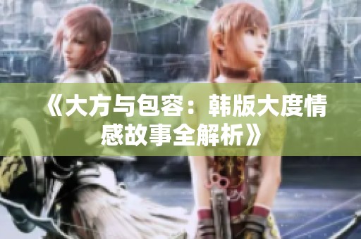 《大方与包容：韩版大度情感故事全解析》