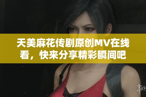 天美麻花传剧原创MV在线看，快来分享精彩瞬间吧