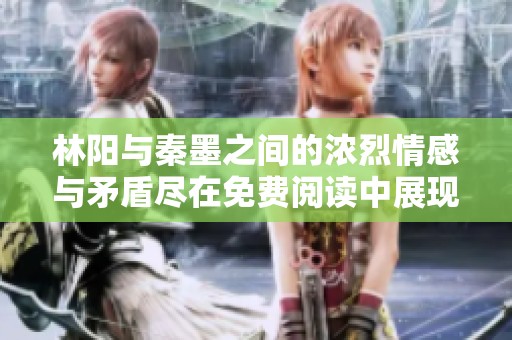 林阳与秦墨之间的浓烈情感与矛盾尽在免费阅读中展现