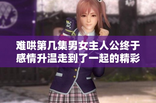 难哄第几集男女主人公终于感情升温走到了一起的精彩时刻