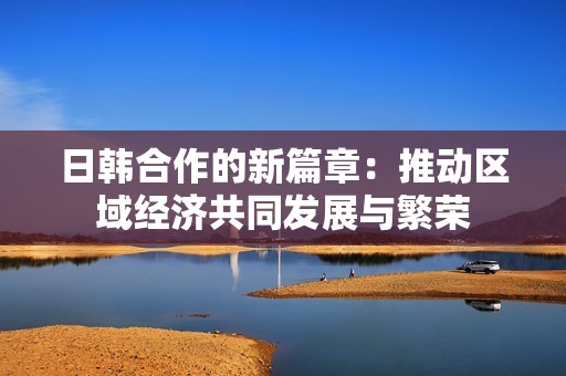 日韩合作的新篇章：推动区域经济共同发展与繁荣