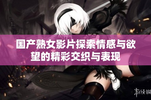 国产熟女影片探索情感与欲望的精彩交织与表现