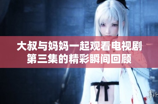 大叔与妈妈一起观看电视剧第三集的精彩瞬间回顾