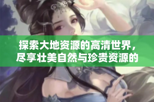 探索大地资源的高清世界，尽享壮美自然与珍贵资源的魅力