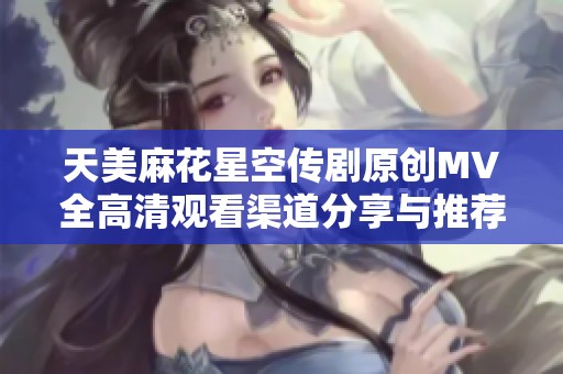 天美麻花星空传剧原创MV全高清观看渠道分享与推荐