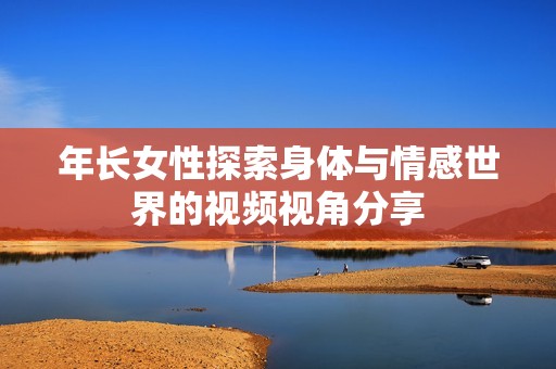 年长女性探索身体与情感世界的视频视角分享