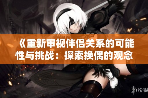 《重新审视伴侣关系的可能性与挑战：探索换偶的观念与现实》