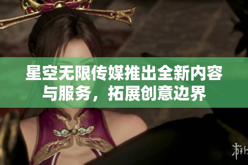星空无限传媒推出全新内容与服务，拓展创意边界