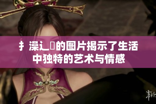 扌澡辶畐的图片揭示了生活中独特的艺术与情感