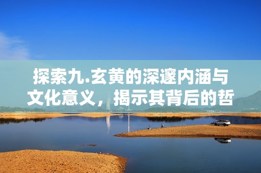 探索九.玄黄的深邃内涵与文化意义，揭示其背后的哲学智慧