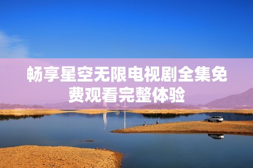 畅享星空无限电视剧全集免费观看完整体验