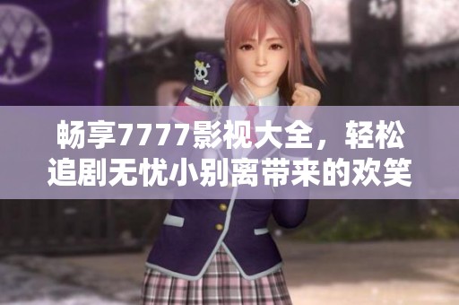 畅享7777影视大全，轻松追剧无忧小别离带来的欢笑与感动
