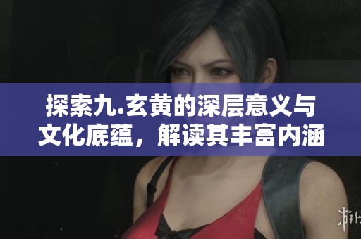 探索九.玄黄的深层意义与文化底蕴，解读其丰富内涵与影响力