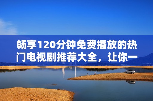 畅享120分钟免费播放的热门电视剧推荐大全，让你一次看个够！