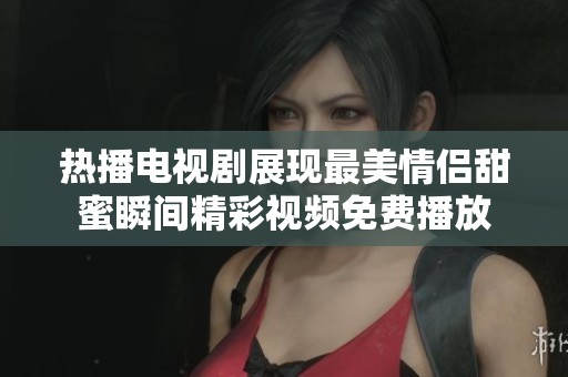 热播电视剧展现最美情侣甜蜜瞬间精彩视频免费播放