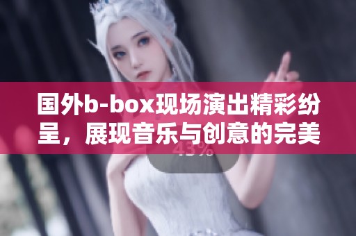 国外b-box现场演出精彩纷呈，展现音乐与创意的完美结合