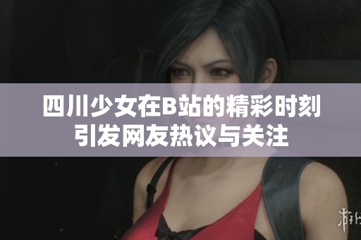 四川少女在B站的精彩时刻引发网友热议与关注
