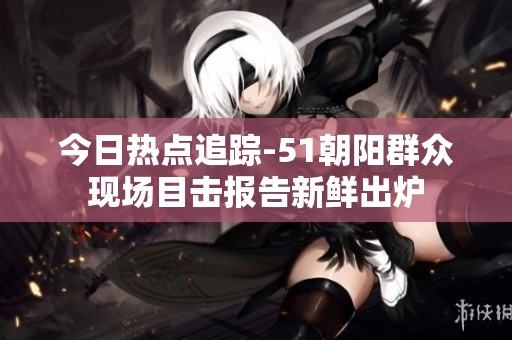 今日热点追踪-51朝阳群众现场目击报告新鲜出炉