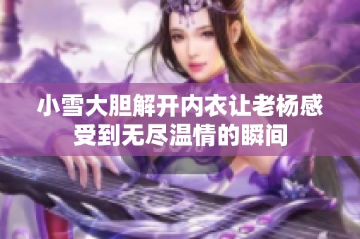 小雪大胆解开内衣让老杨感受到无尽温情的瞬间