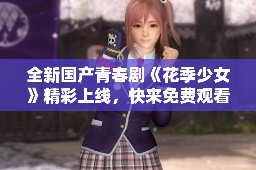 全新国产青春剧《花季少女》精彩上线，快来免费观看吧！