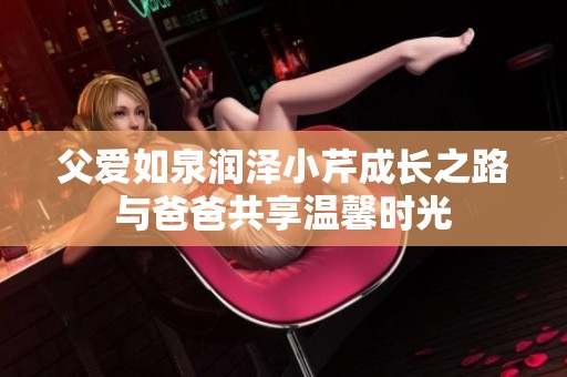 父爱如泉润泽小芹成长之路与爸爸共享温馨时光