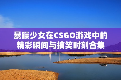 暴躁少女在CSGO游戏中的精彩瞬间与搞笑时刻合集