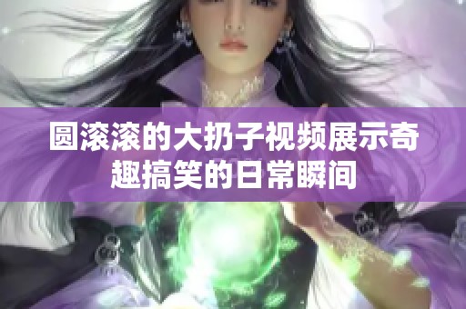 圆滚滚的大扔子视频展示奇趣搞笑的日常瞬间