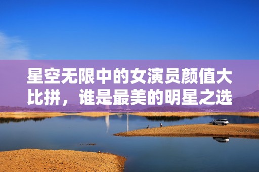 星空无限中的女演员颜值大比拼，谁是最美的明星之选