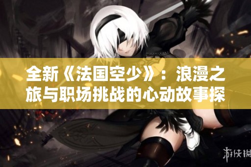 全新《法国空少》：浪漫之旅与职场挑战的心动故事探寻