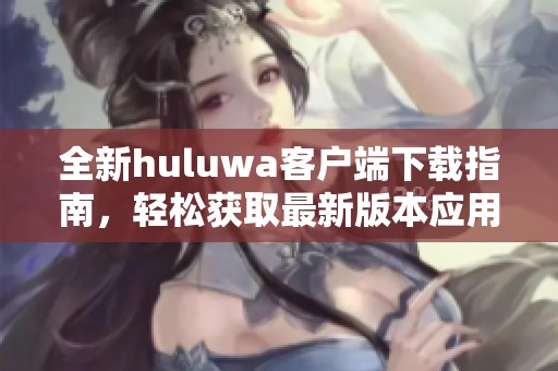 全新huluwa客户端下载指南，轻松获取最新版本应用软件
