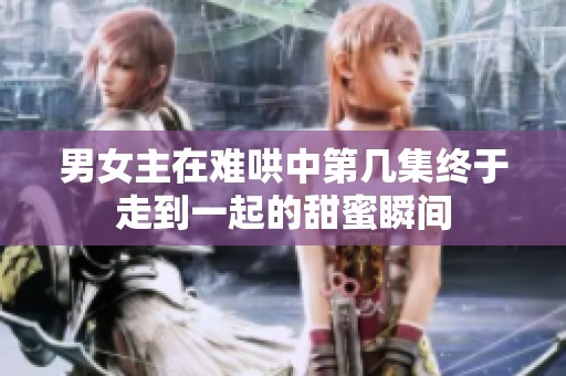男女主在难哄中第几集终于走到一起的甜蜜瞬间