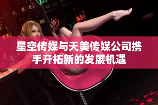星空传媒与天美传媒公司携手开拓新的发展机遇