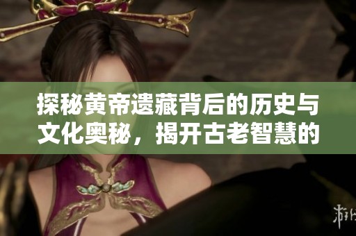 探秘黄帝遗藏背后的历史与文化奥秘，揭开古老智慧的面纱